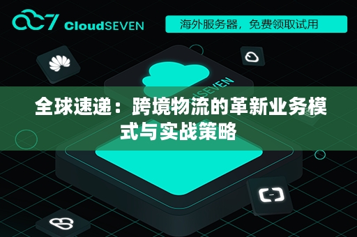  全球速递：跨境物流的革新业务模式与实战策略