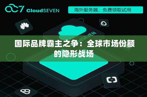  国际品牌霸主之争：全球市场份额的隐形战场