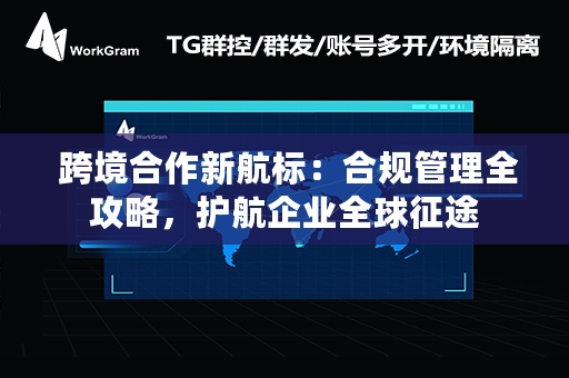  跨境合作新航标：合规管理全攻略，护航企业全球征途