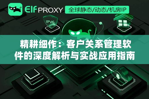  精耕细作：客户关系管理软件的深度解析与实战应用指南