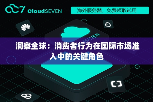  洞察全球：消费者行为在国际市场准入中的关键角色