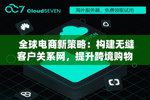  全球电商新策略：构建无缝客户关系网，提升跨境购物体验