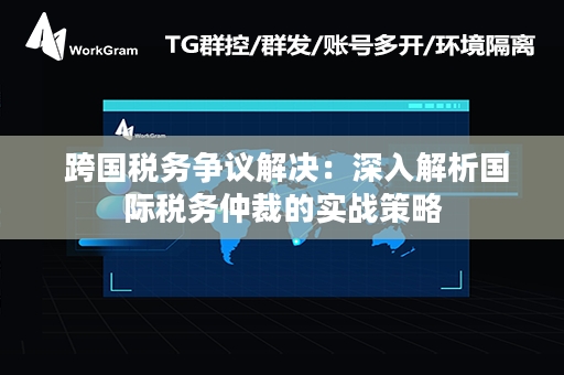  跨国税务争议解决：深入解析国际税务仲裁的实战策略