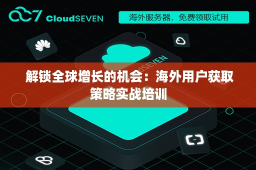  解锁全球增长的机会：海外用户获取策略实战培训