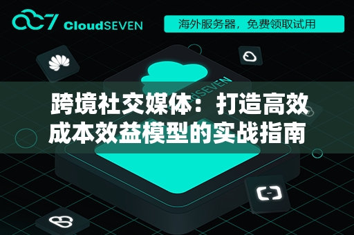  跨境社交媒体：打造高效成本效益模型的实战指南