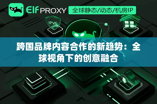 跨国品牌内容合作的新趋势：全球视角下的创意融合