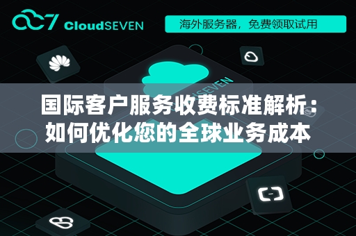 国际客户服务收费标准解析：如何优化您的全球业务成本