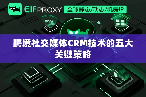 跨境社交媒体CRM技术的五大关键策略