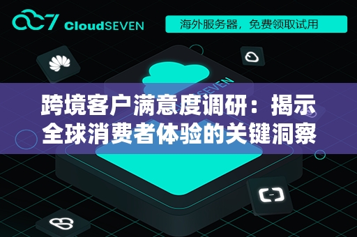 跨境客户满意度调研：揭示全球消费者体验的关键洞察