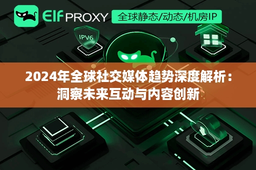 2024年全球社交媒体趋势深度解析：洞察未来互动与内容创新