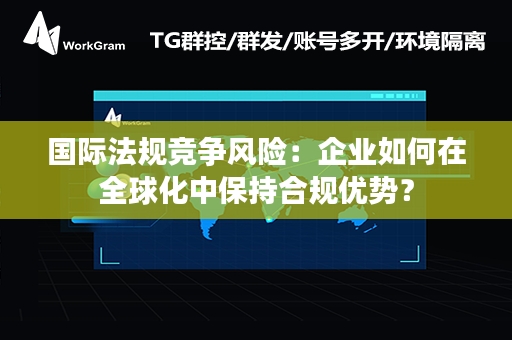 国际法规竞争风险：企业如何在全球化中保持合规优势？