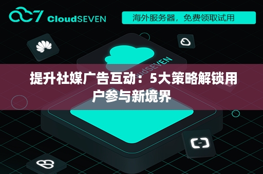  提升社媒广告互动：5大策略解锁用户参与新境界
