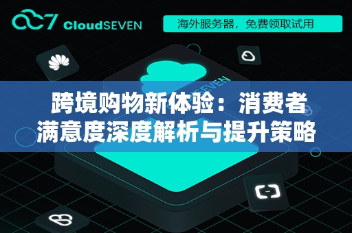  跨境购物新体验：消费者满意度深度解析与提升策略