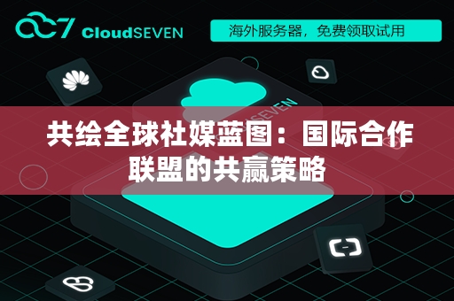  共绘全球社媒蓝图：国际合作联盟的共赢策略