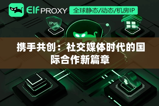  携手共创：社交媒体时代的国际合作新篇章