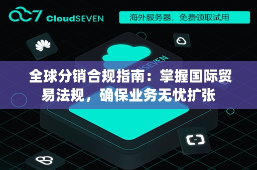  全球分销合规指南：掌握国际贸易法规，确保业务无忧扩张