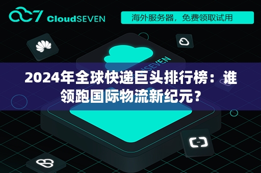 2024年全球快递巨头排行榜：谁领跑国际物流新纪元？