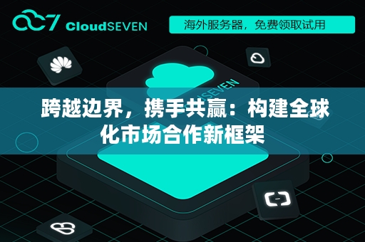  跨越边界，携手共赢：构建全球化市场合作新框架