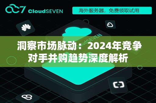  洞察市场脉动：2024年竞争对手并购趋势深度解析