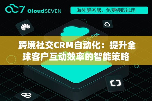  跨境社交CRM自动化：提升全球客户互动效率的智能策略