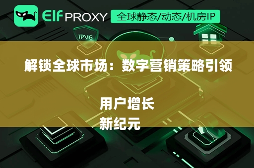  解锁全球市场：数字营销策略引领用户增长
新纪元