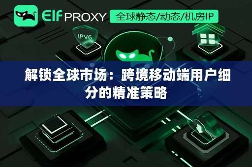  解锁全球市场：跨境移动端用户细分的精准策略