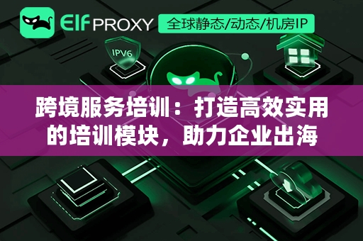 跨境服务培训：打造高效实用的培训模块，助力企业出海