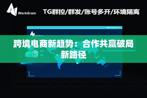 跨境电商新趋势：合作共赢破局新路径