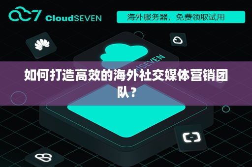 如何打造高效的海外社交媒体营销团队？