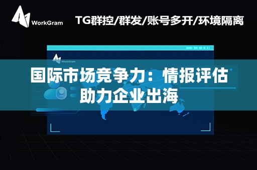 国际市场竞争力：情报评估助力企业出海