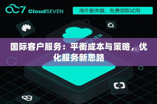 国际客户服务：平衡成本与策略，优化服务新思路