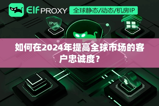 如何在2024年提高全球市场的客户忠诚度？