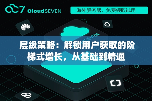  层级策略：解锁用户获取的阶梯式增长，从基础到精通