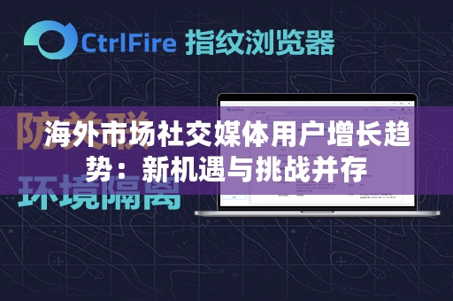 海外市场社交媒体用户增长趋势：新机遇与挑战并存