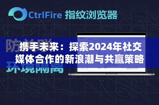  携手未来：探索2024年社交媒体合作的新浪潮与共赢策略