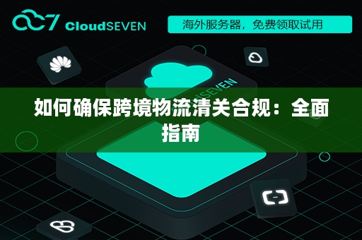 如何确保跨境物流清关合规：全面指南
