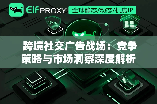  跨境社交广告战场：竞争策略与市场洞察深度解析