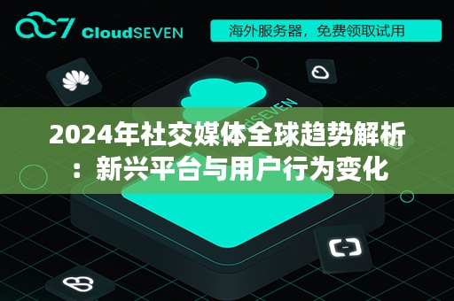 2024年社交媒体全球趋势解析：新兴平台与用户行为变化