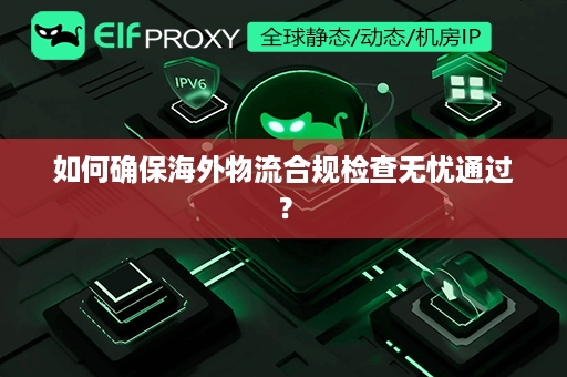 如何确保海外物流合规检查无忧通过？