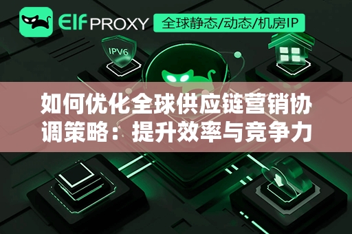 如何优化全球供应链营销协调策略：提升效率与竞争力的关键方法