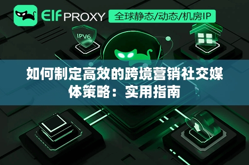 如何制定高效的跨境营销社交媒体策略：实用指南