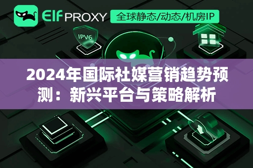 2024年国际社媒营销趋势预测：新兴平台与策略解析