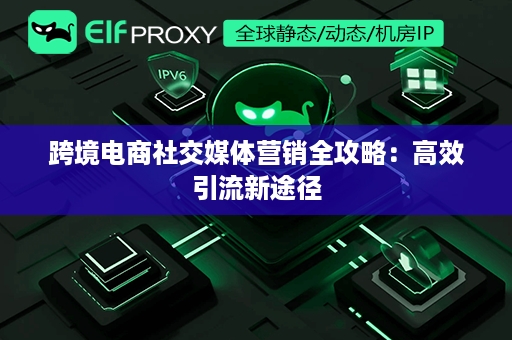 跨境电商社交媒体营销全攻略：高效引流新途径