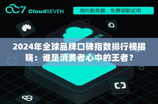 2024年全球品牌口碑指数排行榜揭晓：谁是消费者心中的王者？