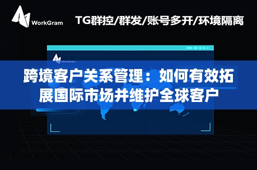 跨境客户关系管理：如何有效拓展国际市场并维护全球客户