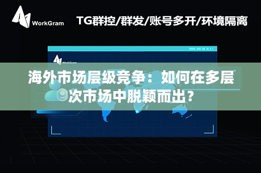 海外市场层级竞争：如何在多层次市场中脱颖而出？