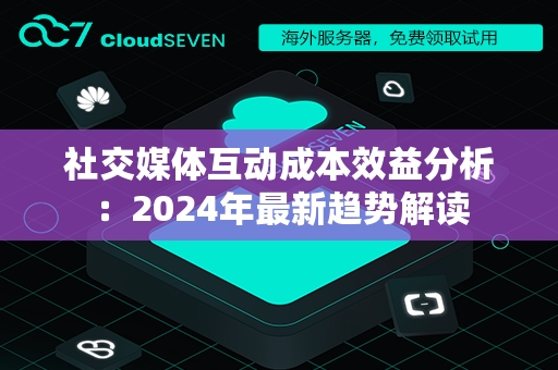 社交媒体互动成本效益分析：2024年最新趋势解读