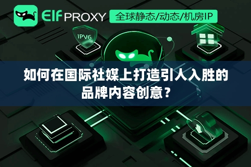 如何在国际社媒上打造引人入胜的品牌内容创意？