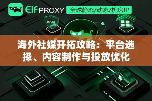 海外社媒开拓攻略：平台选择、内容制作与投放优化