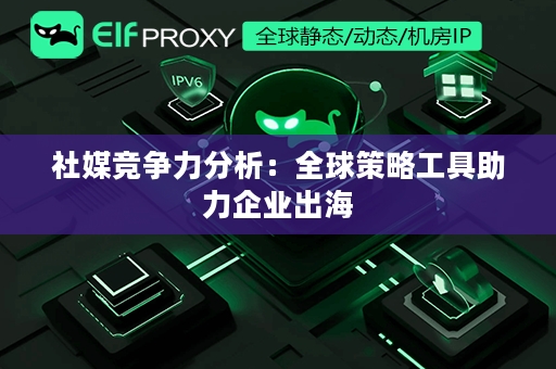 社媒竞争力分析：全球策略工具助力企业出海